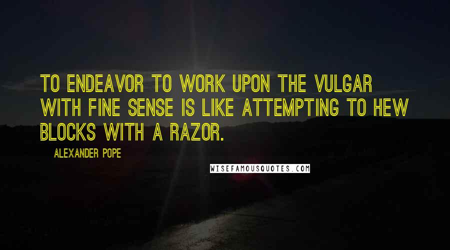 Alexander Pope Quotes: To endeavor to work upon the vulgar with fine sense is like attempting to hew blocks with a razor.