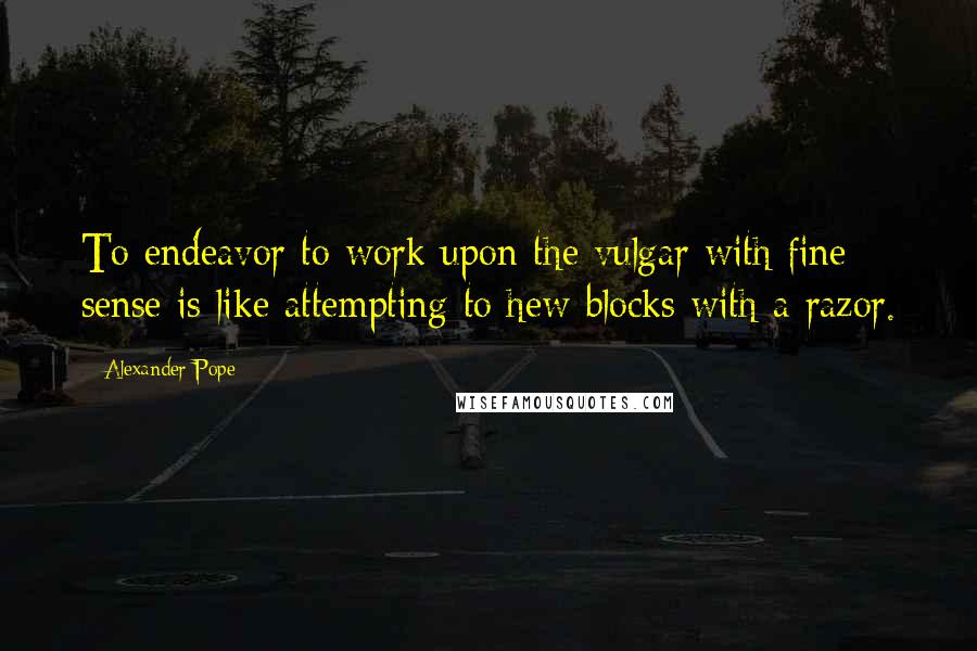 Alexander Pope Quotes: To endeavor to work upon the vulgar with fine sense is like attempting to hew blocks with a razor.