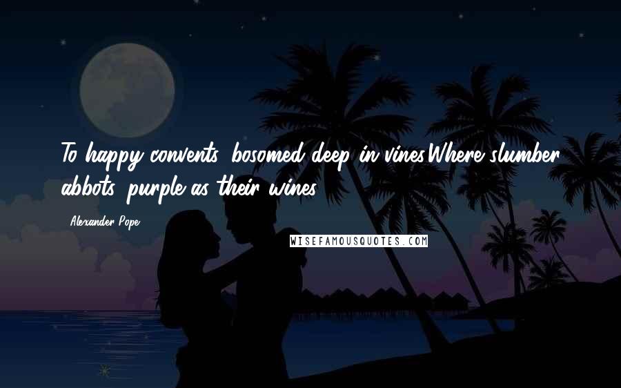 Alexander Pope Quotes: To happy convents, bosomed deep in vines,Where slumber abbots, purple as their wines.