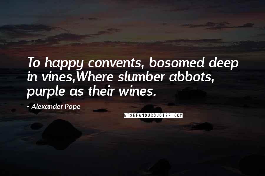 Alexander Pope Quotes: To happy convents, bosomed deep in vines,Where slumber abbots, purple as their wines.