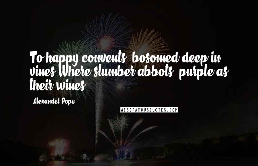 Alexander Pope Quotes: To happy convents, bosomed deep in vines,Where slumber abbots, purple as their wines.