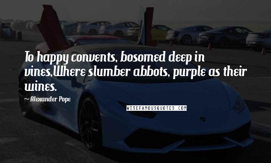 Alexander Pope Quotes: To happy convents, bosomed deep in vines,Where slumber abbots, purple as their wines.