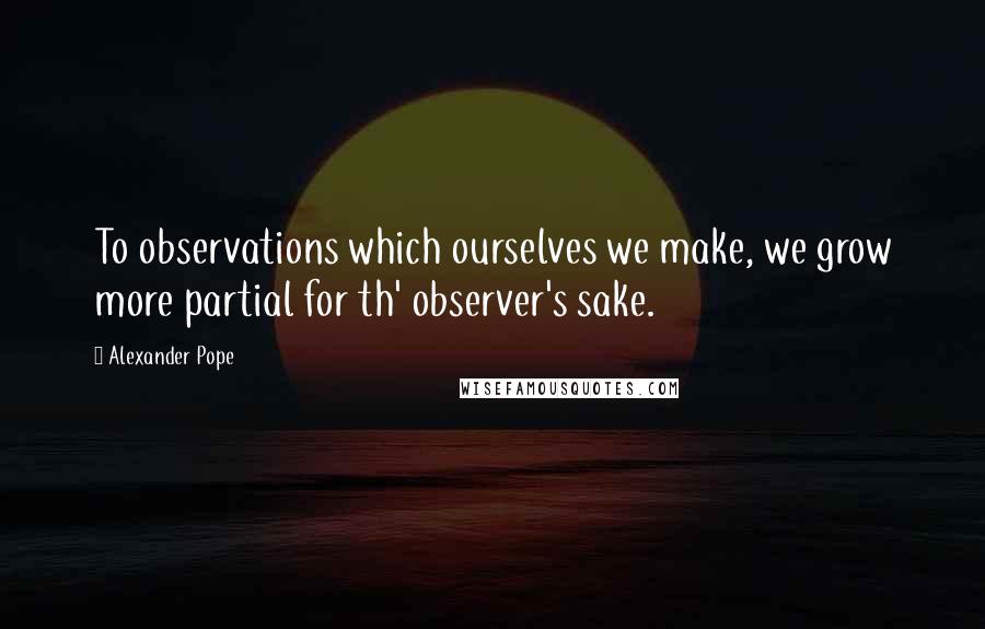 Alexander Pope Quotes: To observations which ourselves we make, we grow more partial for th' observer's sake.