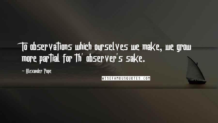 Alexander Pope Quotes: To observations which ourselves we make, we grow more partial for th' observer's sake.