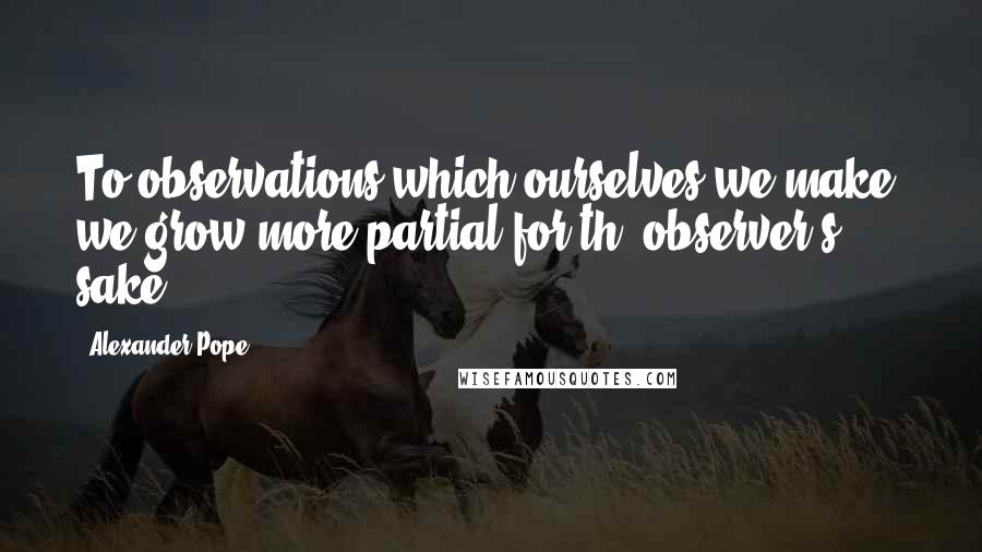 Alexander Pope Quotes: To observations which ourselves we make, we grow more partial for th' observer's sake.