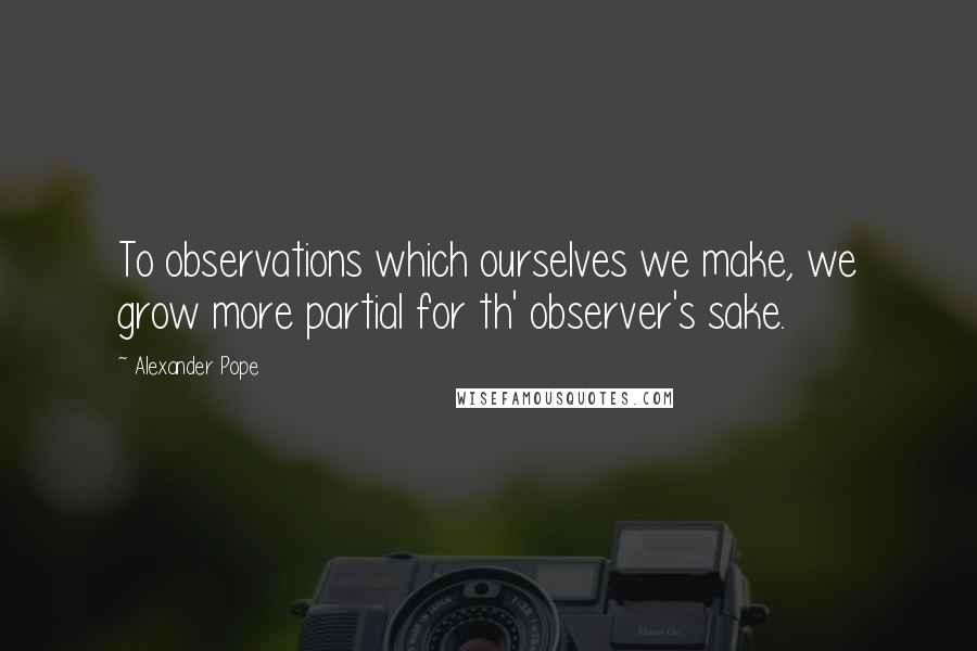 Alexander Pope Quotes: To observations which ourselves we make, we grow more partial for th' observer's sake.