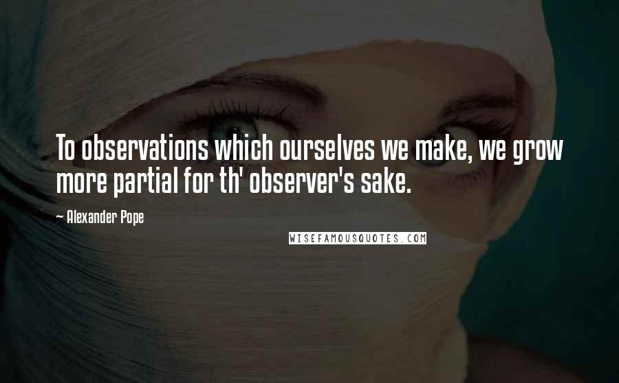 Alexander Pope Quotes: To observations which ourselves we make, we grow more partial for th' observer's sake.