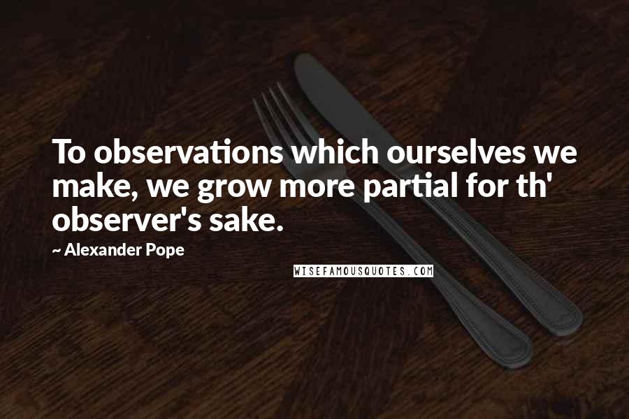 Alexander Pope Quotes: To observations which ourselves we make, we grow more partial for th' observer's sake.