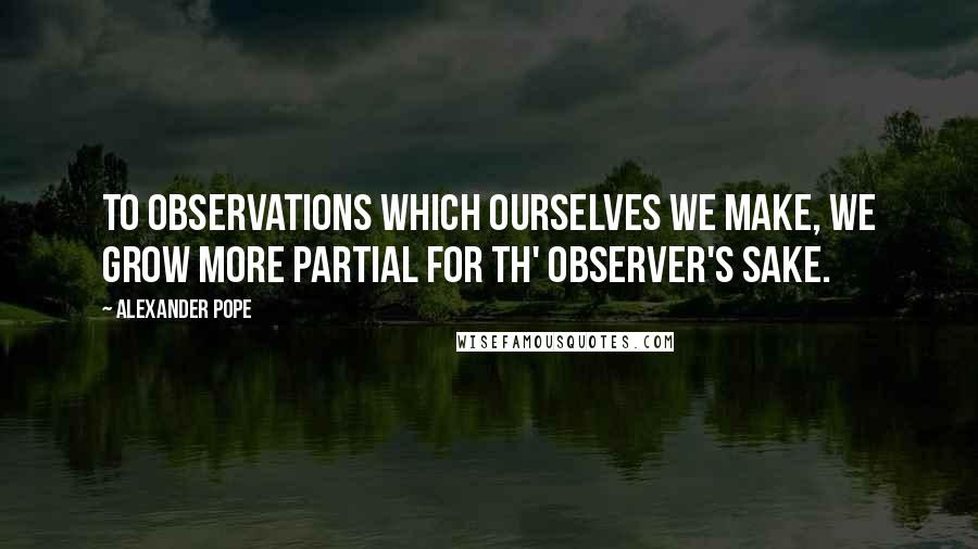 Alexander Pope Quotes: To observations which ourselves we make, we grow more partial for th' observer's sake.