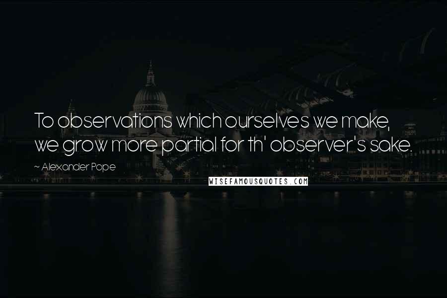 Alexander Pope Quotes: To observations which ourselves we make, we grow more partial for th' observer's sake.