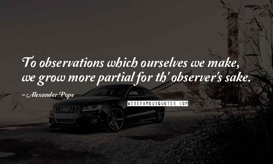 Alexander Pope Quotes: To observations which ourselves we make, we grow more partial for th' observer's sake.