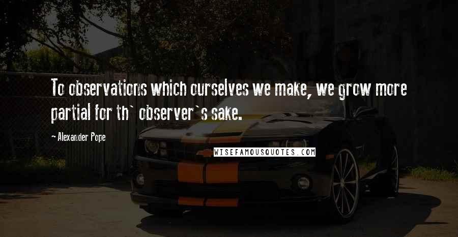 Alexander Pope Quotes: To observations which ourselves we make, we grow more partial for th' observer's sake.