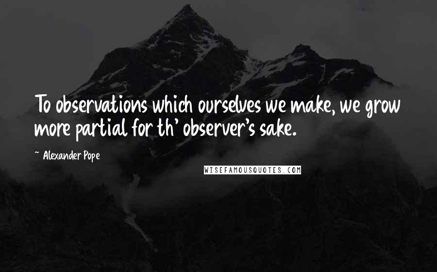 Alexander Pope Quotes: To observations which ourselves we make, we grow more partial for th' observer's sake.