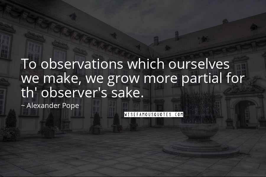 Alexander Pope Quotes: To observations which ourselves we make, we grow more partial for th' observer's sake.