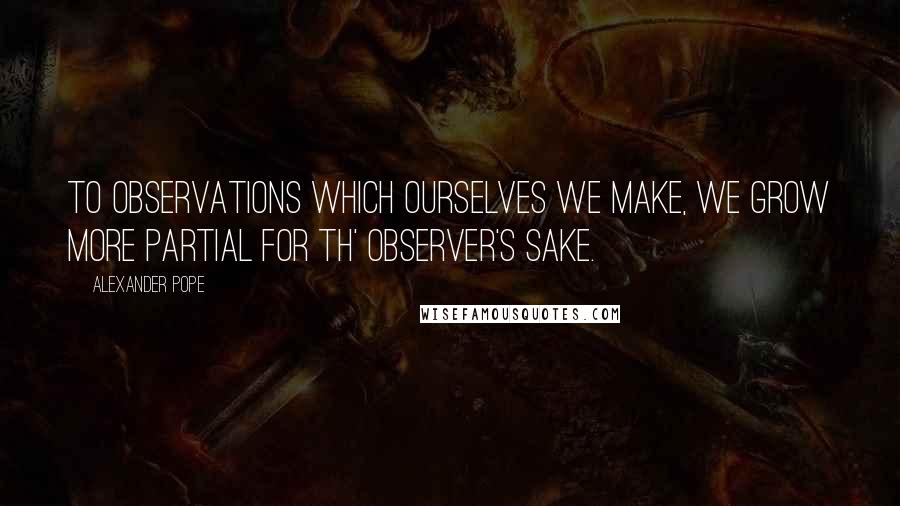 Alexander Pope Quotes: To observations which ourselves we make, we grow more partial for th' observer's sake.