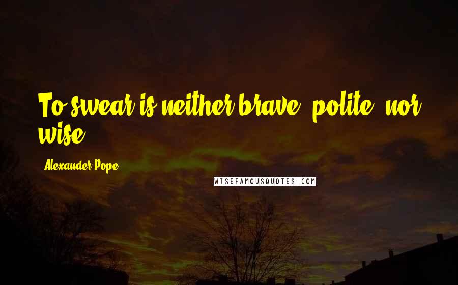 Alexander Pope Quotes: To swear is neither brave, polite, nor wise.