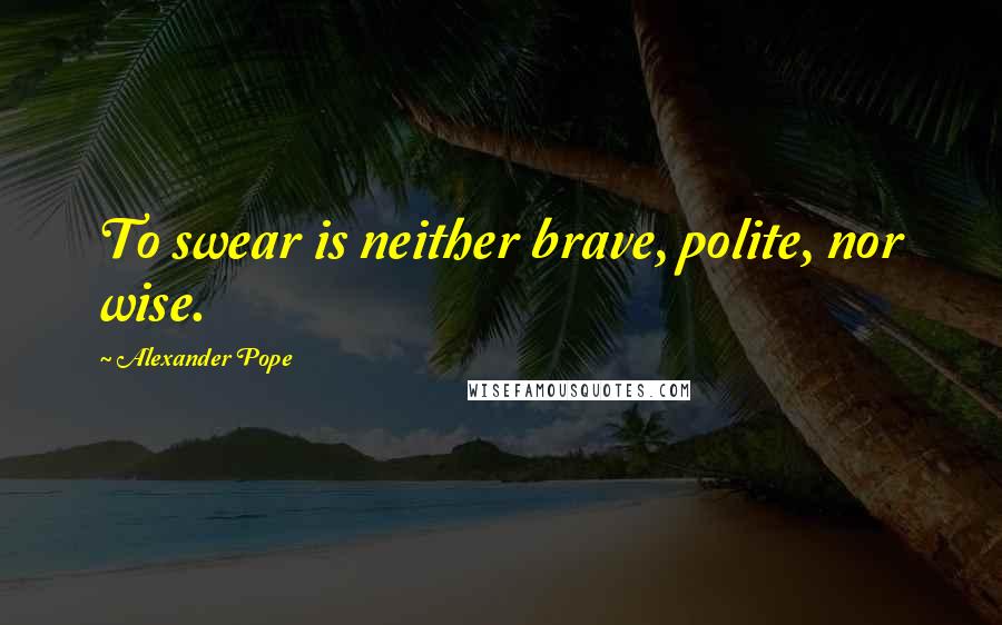 Alexander Pope Quotes: To swear is neither brave, polite, nor wise.