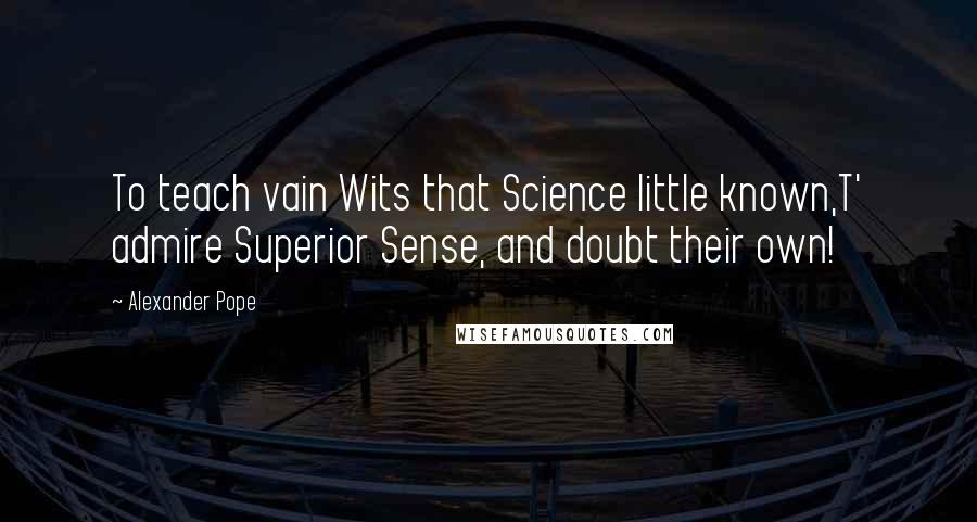 Alexander Pope Quotes: To teach vain Wits that Science little known,T' admire Superior Sense, and doubt their own!