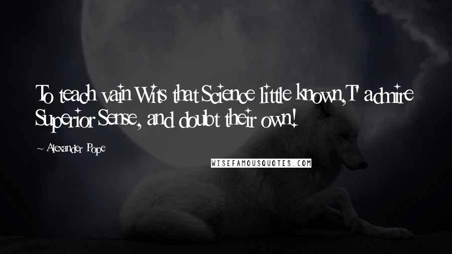 Alexander Pope Quotes: To teach vain Wits that Science little known,T' admire Superior Sense, and doubt their own!