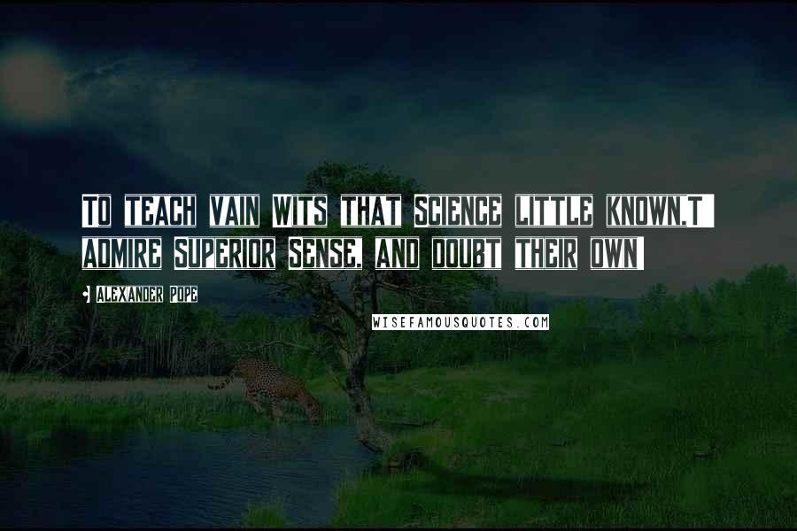 Alexander Pope Quotes: To teach vain Wits that Science little known,T' admire Superior Sense, and doubt their own!