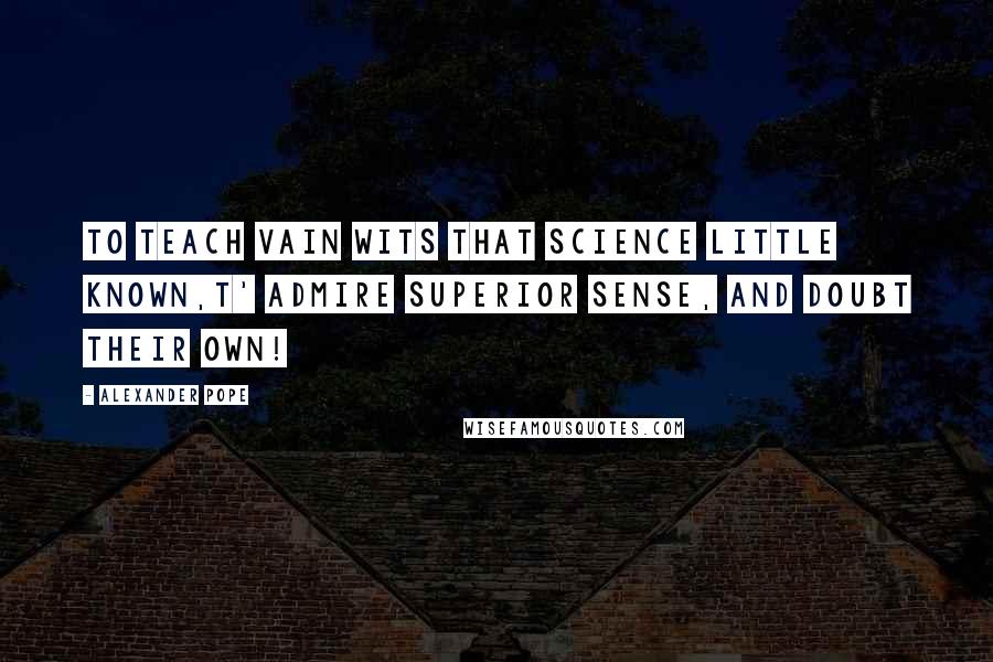 Alexander Pope Quotes: To teach vain Wits that Science little known,T' admire Superior Sense, and doubt their own!