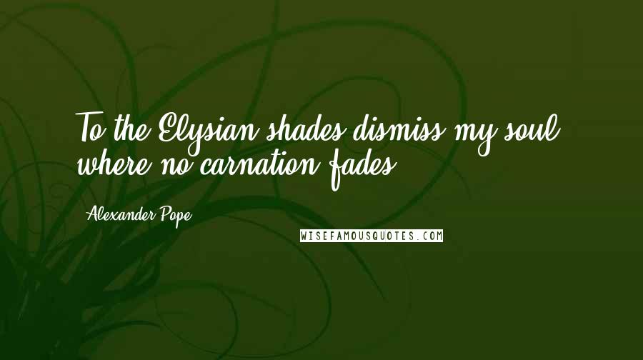 Alexander Pope Quotes: To the Elysian shades dismiss my soul, where no carnation fades.