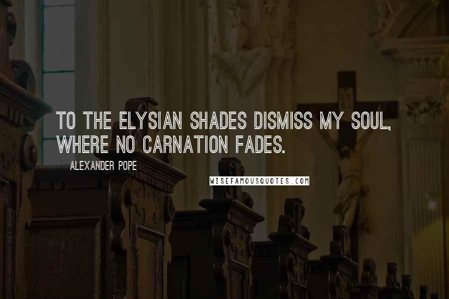Alexander Pope Quotes: To the Elysian shades dismiss my soul, where no carnation fades.