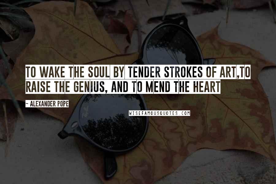 Alexander Pope Quotes: To wake the soul by tender strokes of art,To raise the genius, and to mend the heart