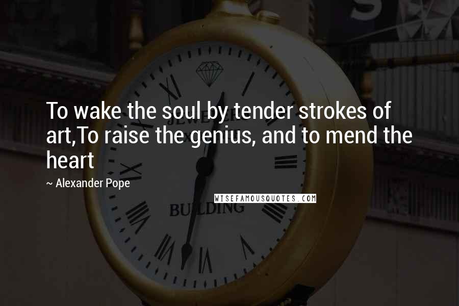 Alexander Pope Quotes: To wake the soul by tender strokes of art,To raise the genius, and to mend the heart