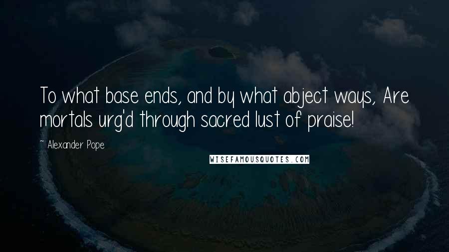 Alexander Pope Quotes: To what base ends, and by what abject ways, Are mortals urg'd through sacred lust of praise!