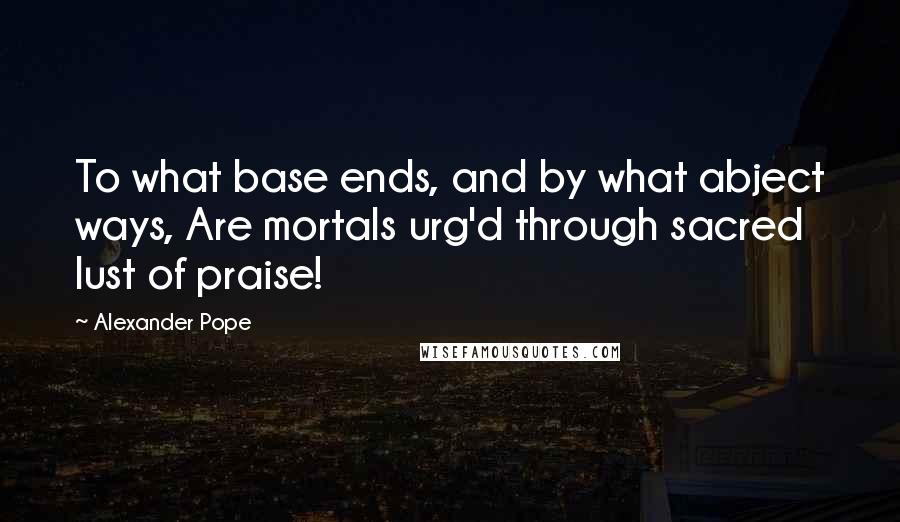 Alexander Pope Quotes: To what base ends, and by what abject ways, Are mortals urg'd through sacred lust of praise!