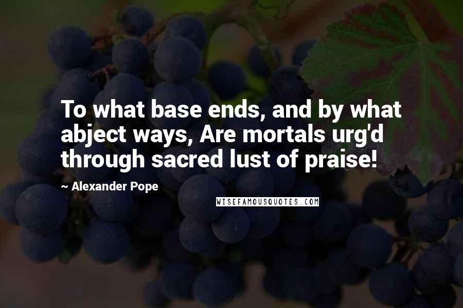 Alexander Pope Quotes: To what base ends, and by what abject ways, Are mortals urg'd through sacred lust of praise!