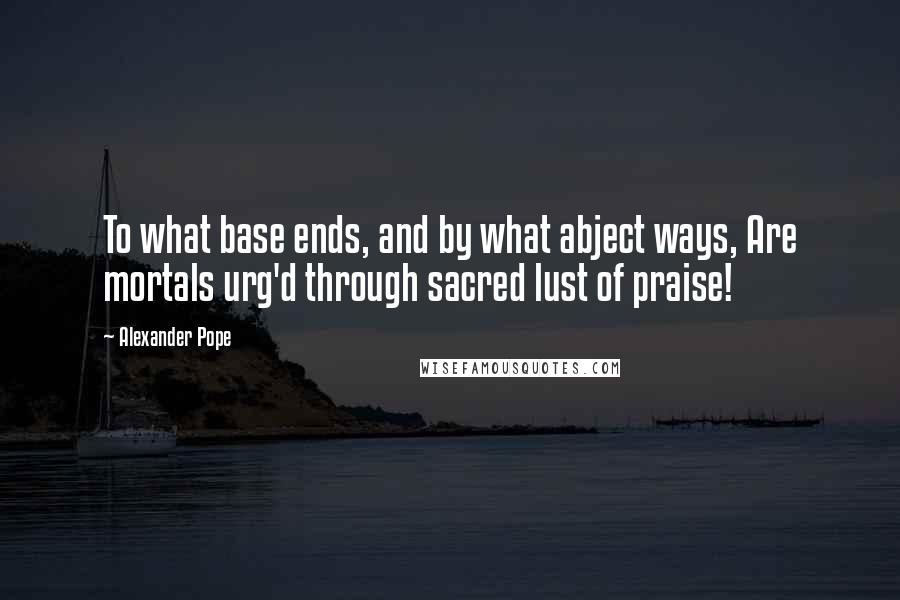 Alexander Pope Quotes: To what base ends, and by what abject ways, Are mortals urg'd through sacred lust of praise!