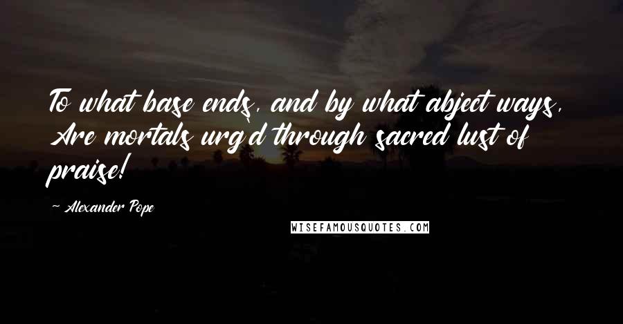 Alexander Pope Quotes: To what base ends, and by what abject ways, Are mortals urg'd through sacred lust of praise!