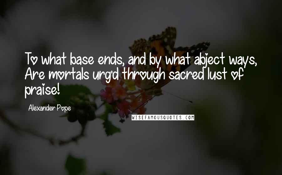 Alexander Pope Quotes: To what base ends, and by what abject ways, Are mortals urg'd through sacred lust of praise!