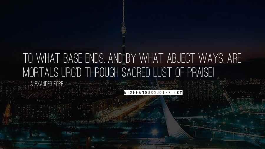 Alexander Pope Quotes: To what base ends, and by what abject ways, Are mortals urg'd through sacred lust of praise!