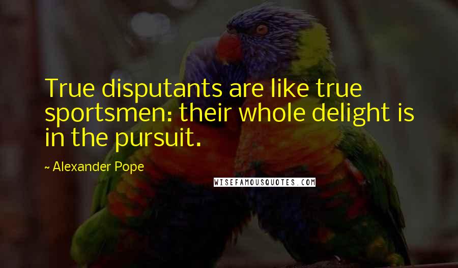 Alexander Pope Quotes: True disputants are like true sportsmen: their whole delight is in the pursuit.