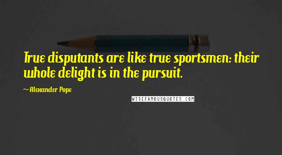 Alexander Pope Quotes: True disputants are like true sportsmen: their whole delight is in the pursuit.