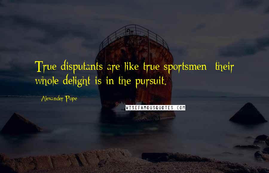 Alexander Pope Quotes: True disputants are like true sportsmen: their whole delight is in the pursuit.