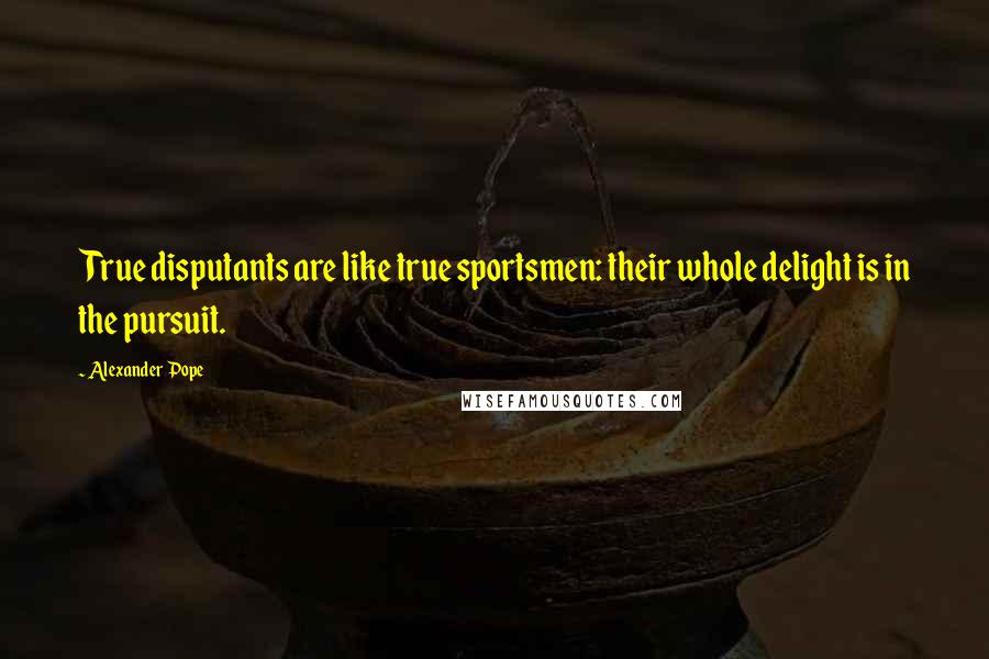 Alexander Pope Quotes: True disputants are like true sportsmen: their whole delight is in the pursuit.