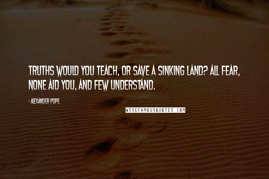 Alexander Pope Quotes: Truths would you teach, or save a sinking land? All fear, none aid you, and few understand.