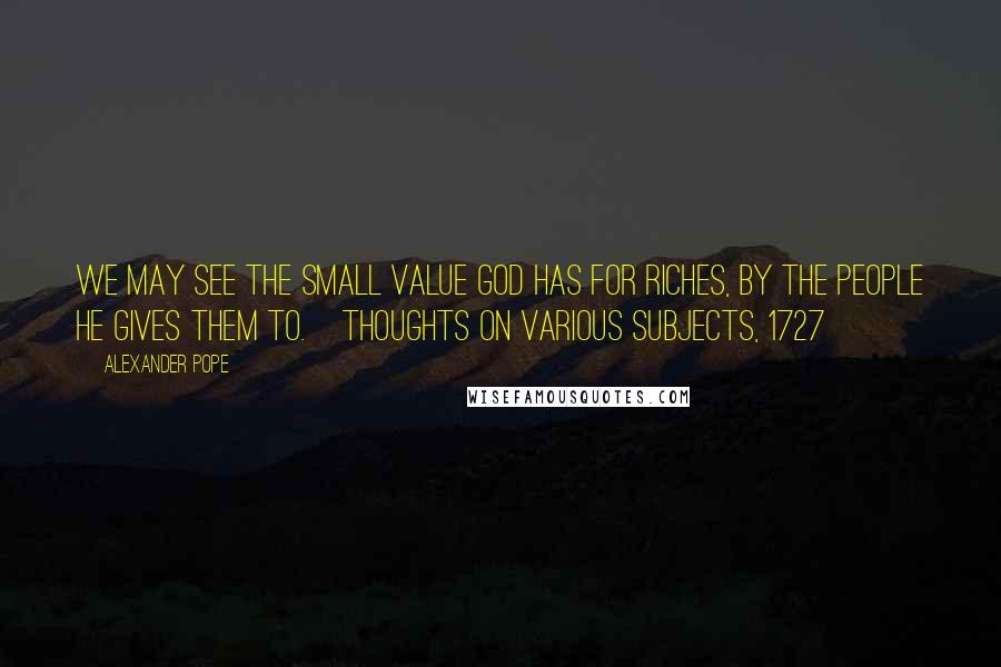 Alexander Pope Quotes: We may see the small Value God has for Riches, by the People he gives them to.[Thoughts on Various Subjects, 1727]