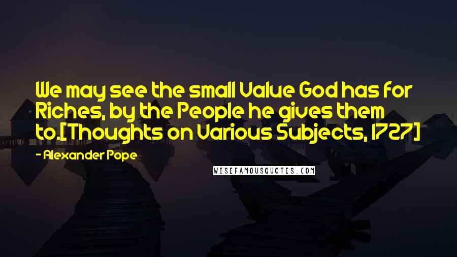 Alexander Pope Quotes: We may see the small Value God has for Riches, by the People he gives them to.[Thoughts on Various Subjects, 1727]