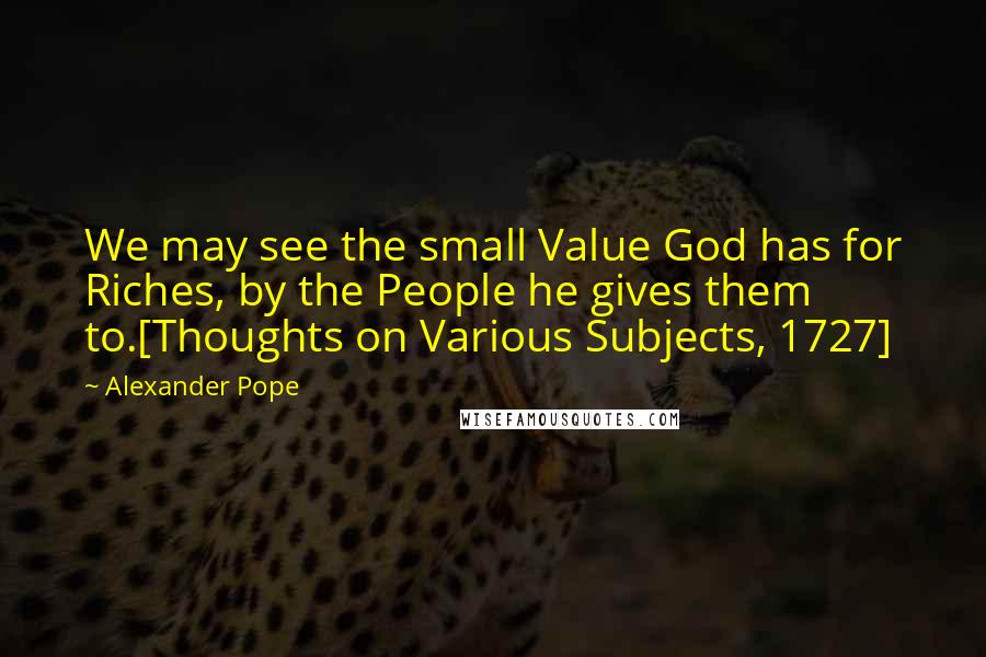 Alexander Pope Quotes: We may see the small Value God has for Riches, by the People he gives them to.[Thoughts on Various Subjects, 1727]