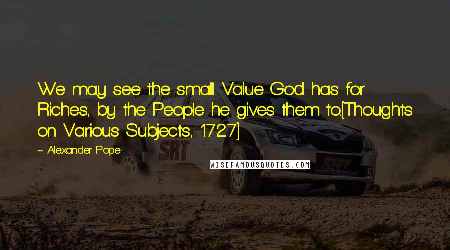 Alexander Pope Quotes: We may see the small Value God has for Riches, by the People he gives them to.[Thoughts on Various Subjects, 1727]