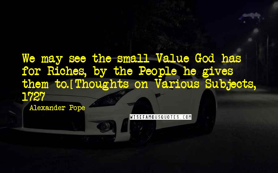 Alexander Pope Quotes: We may see the small Value God has for Riches, by the People he gives them to.[Thoughts on Various Subjects, 1727]