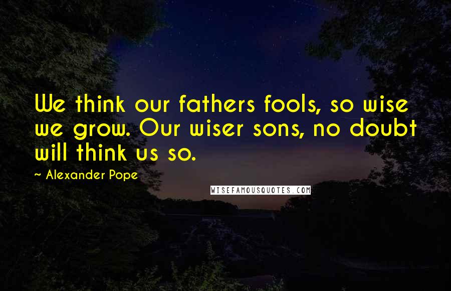 Alexander Pope Quotes: We think our fathers fools, so wise we grow. Our wiser sons, no doubt will think us so.