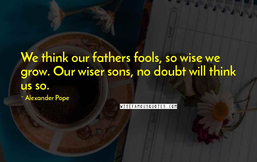 Alexander Pope Quotes: We think our fathers fools, so wise we grow. Our wiser sons, no doubt will think us so.