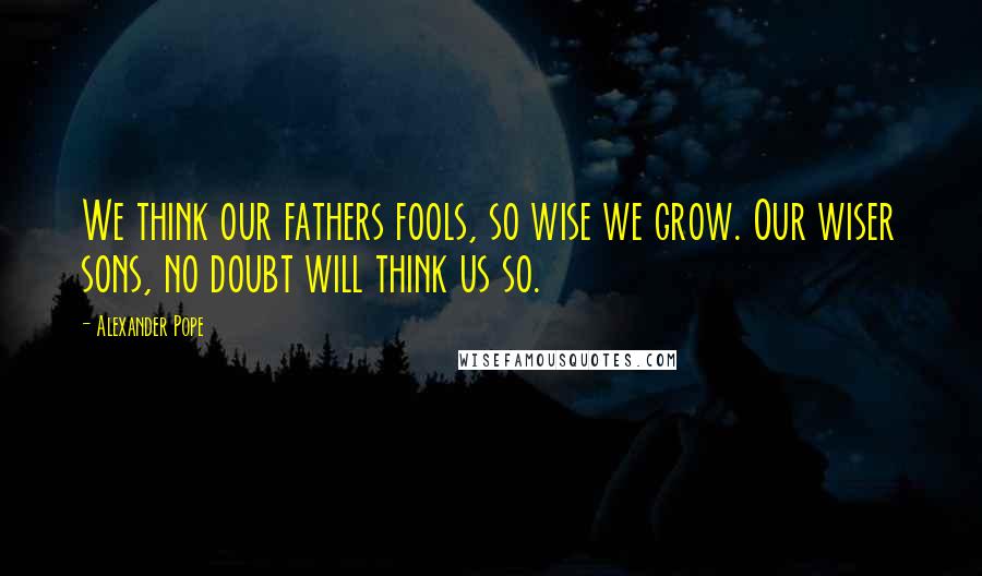 Alexander Pope Quotes: We think our fathers fools, so wise we grow. Our wiser sons, no doubt will think us so.