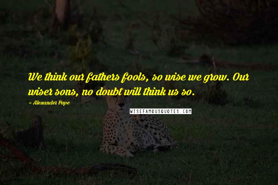 Alexander Pope Quotes: We think our fathers fools, so wise we grow. Our wiser sons, no doubt will think us so.